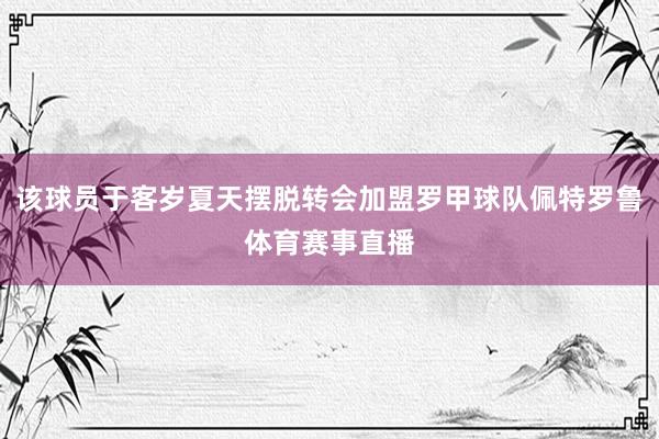 该球员于客岁夏天摆脱转会加盟罗甲球队佩特罗鲁体育赛事直播