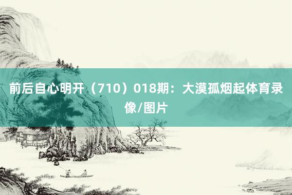 前后自心明开（710）　　018期：大漠孤烟起体育录像/图片