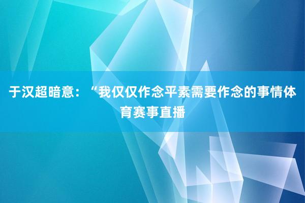 于汉超暗意：“我仅仅作念平素需要作念的事情体育赛事直播