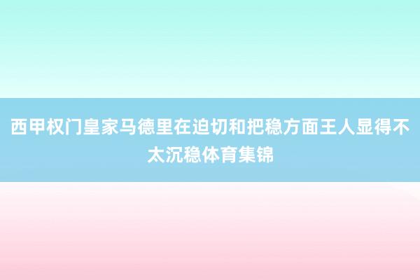 西甲权门皇家马德里在迫切和把稳方面王人显得不太沉稳体育集锦