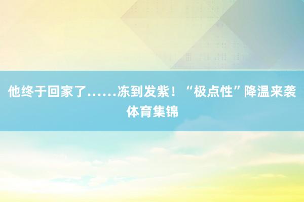 他终于回家了……冻到发紫！“极点性”降温来袭体育集锦