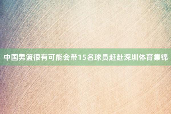 中国男篮很有可能会带15名球员赶赴深圳体育集锦