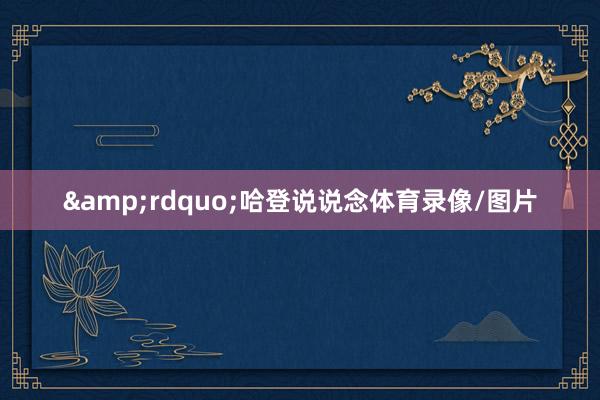 &rdquo;哈登说说念体育录像/图片