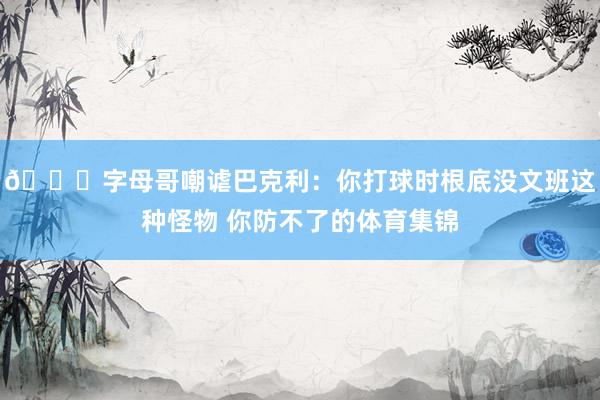 😂字母哥嘲谑巴克利：你打球时根底没文班这种怪物 你防不了的体