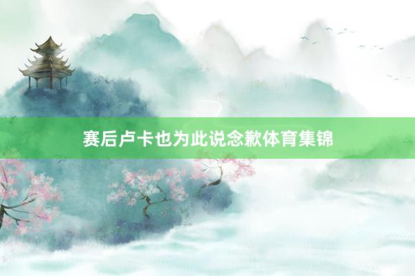 赛后卢卡也为此说念歉体育集锦