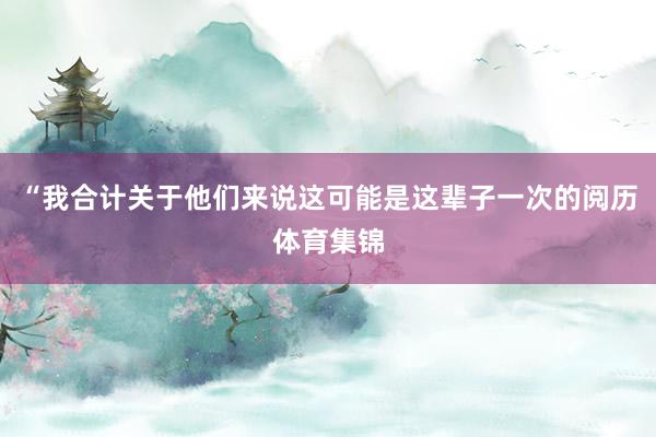 “我合计关于他们来说这可能是这辈子一次的阅历体育集锦