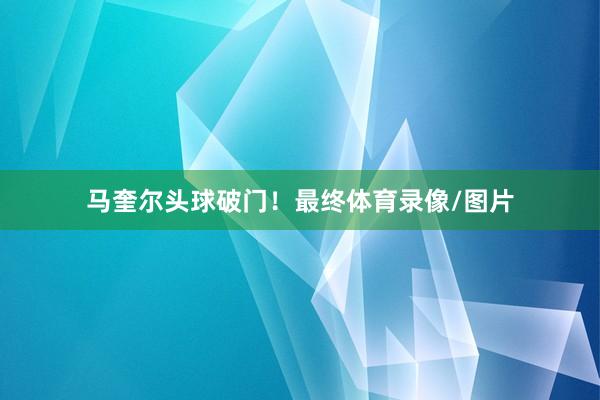 马奎尔头球破门!最终体育录像/图片