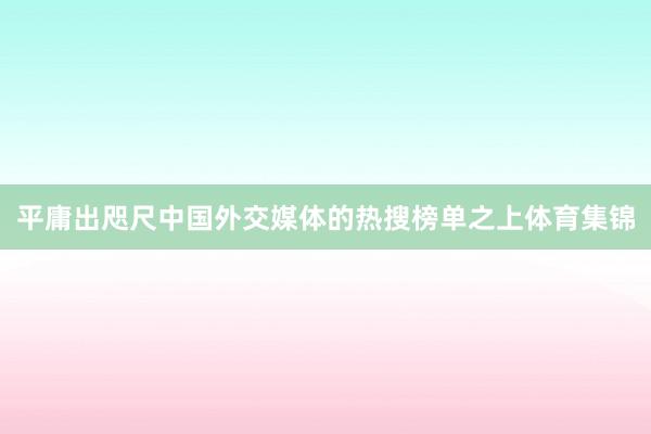 平庸出咫尺中国外交媒体的热搜榜单之上体育集锦