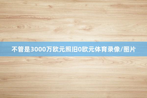 不管是3000万欧元照旧0欧元体育录像/图片