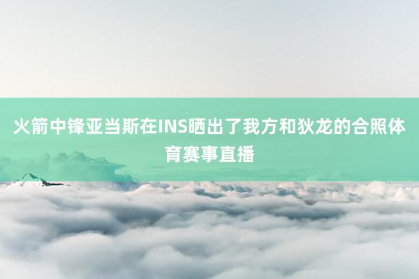 火箭中锋亚当斯在INS晒出了我方和狄龙的合照体育赛事直播