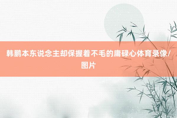 韩鹏本东说念主却保握着不毛的庸碌心体育录像/图片