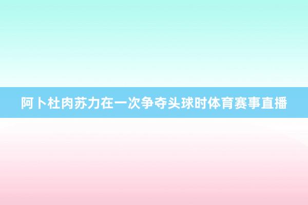 阿卜杜肉苏力在一次争夺头球时体育赛事直播