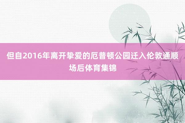 但自2016年离开挚爱的厄普顿公园迁入伦敦通顺场后体育集锦