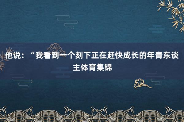 他说：“我看到一个刻下正在赶快成长的年青东谈主体育集锦