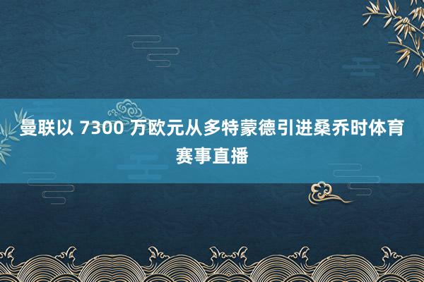 曼联以 7300 万欧元从多特蒙德引进桑乔时体育赛事直播