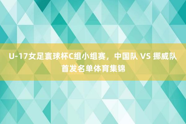 U-17女足寰球杯C组小组赛，中国队 VS 挪威队首发名单体育集锦