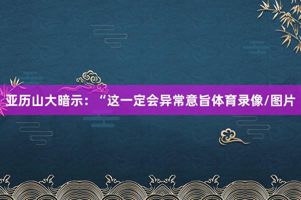 亚历山大暗示：“这一定会异常意旨体育录像/图片
