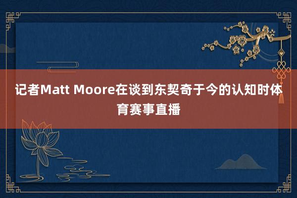 记者Matt Moore在谈到东契奇于今的认知时体育赛事直播