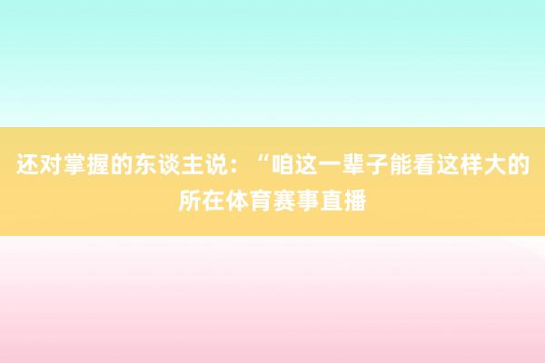 还对掌握的东谈主说：“咱这一辈子能看这样大的所在体育赛事直播