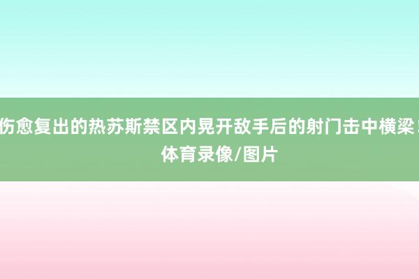 伤愈复出的热苏斯禁区内晃开敌手后的射门击中横梁！    体育录像/图片