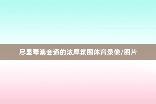 尽显琴澳会通的浓厚氛围体育录像/图片