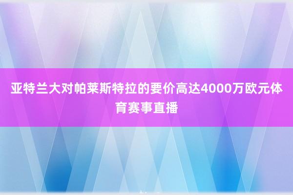 亚特兰大对帕莱斯特拉的要价高达4000万欧元体育赛事直播