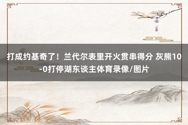 打成约基奇了！兰代尔表里开火贯串得分 灰熊10-0打停湖东谈主体育录像/图片