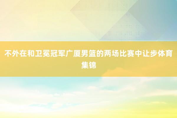 不外在和卫冕冠军广厦男篮的两场比赛中让步体育集锦