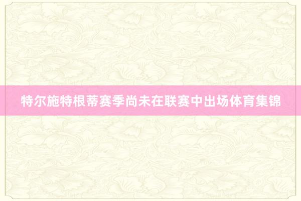 特尔施特根蒂赛季尚未在联赛中出场体育集锦