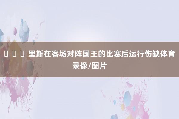 ​​​里斯在客场对阵国王的比赛后运行伤缺体育录像/图片