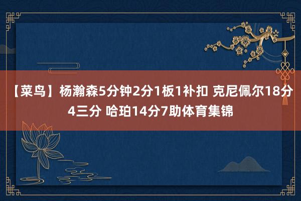 【菜鸟】杨瀚森5分钟2分1板1补扣 克尼佩尔18分4三分 哈珀14分7助体育集锦