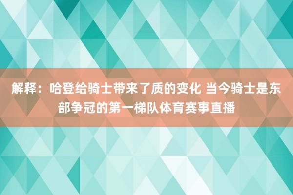 解释:哈登给骑士带来了质的变化 当今骑士是东部争冠的第一梯队体育赛事直播
