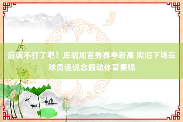 应该不打了吧！库明加首秀赛季新高 照旧下场在球员通说念搬动体