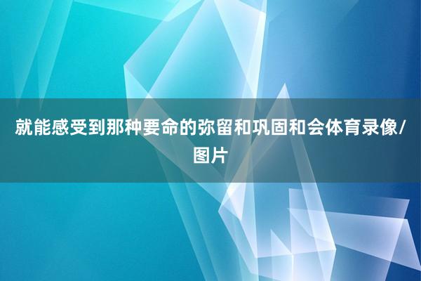 就能感受到那种要命的弥留和巩固和会体育录像/图片