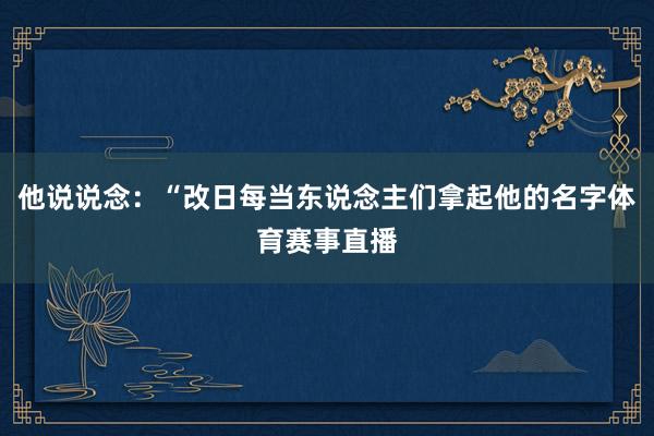 他说说念:“改日每当东说念主们拿起他的名字体育赛事直播