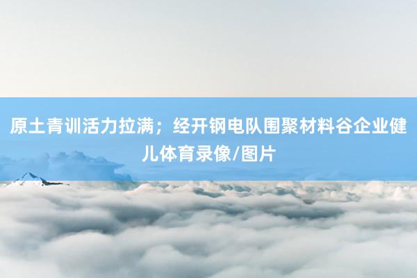 原土青训活力拉满；经开钢电队围聚材料谷企业健儿体育录像/图片