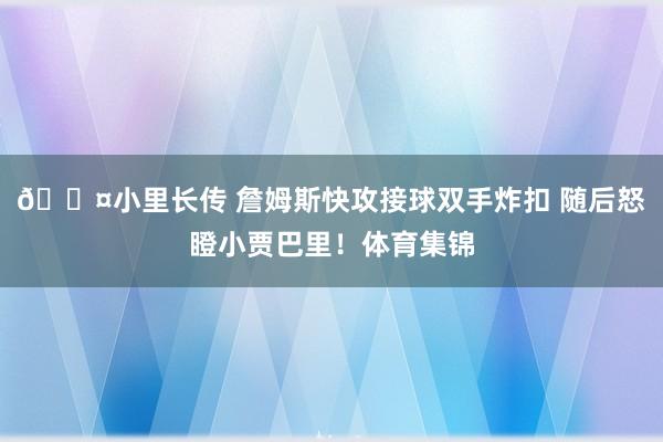 😤小里长传 詹姆斯快攻接球双手炸扣 随后怒瞪小贾巴里！体育集锦