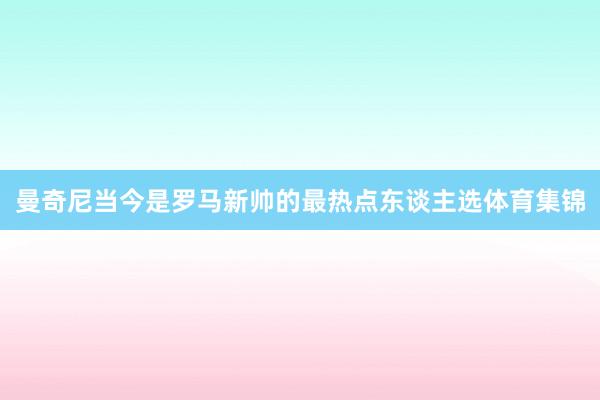 曼奇尼当今是罗马新帅的最热点东谈主选体育集锦