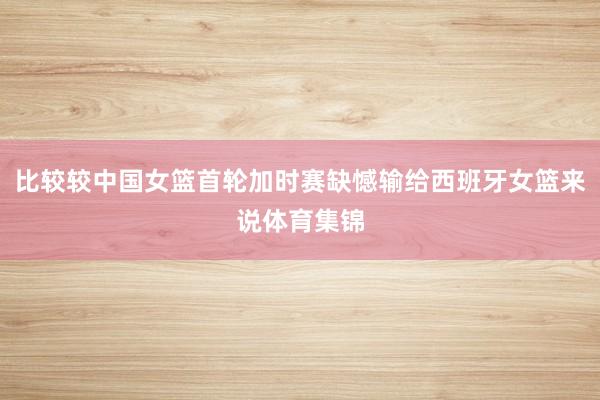 比较较中国女篮首轮加时赛缺憾输给西班牙女篮来说体育集锦