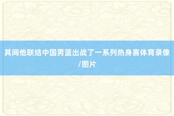 其间他联结中国男篮出战了一系列热身赛体育录像/图片