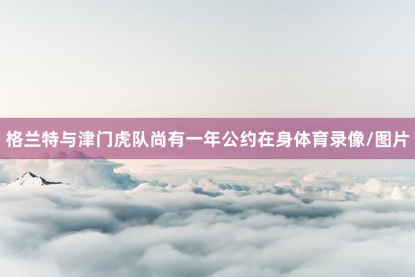 格兰特与津门虎队尚有一年公约在身体育录像/图片