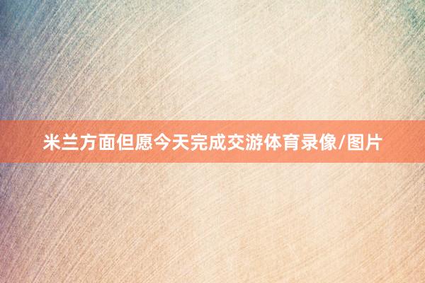 米兰方面但愿今天完成交游体育录像/图片