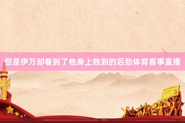 但是伊万却看到了他身上独到的后劲体育赛事直播