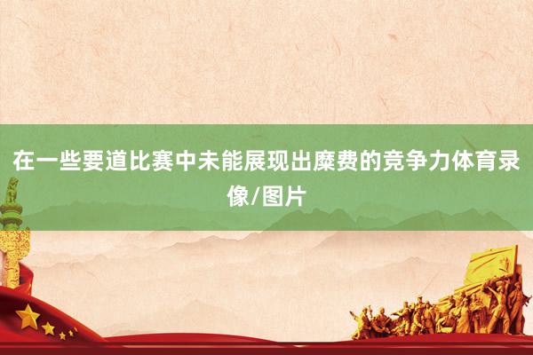 在一些要道比赛中未能展现出糜费的竞争力体育录像/图片