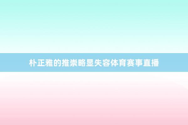 朴正雅的推崇略显失容体育赛事直播