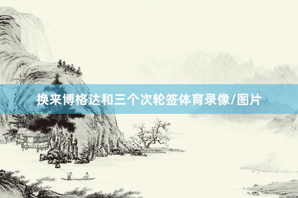 换来博格达和三个次轮签体育录像/图片