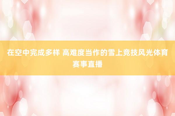 在空中完成多样 高难度当作的雪上竞技风光体育赛事直播