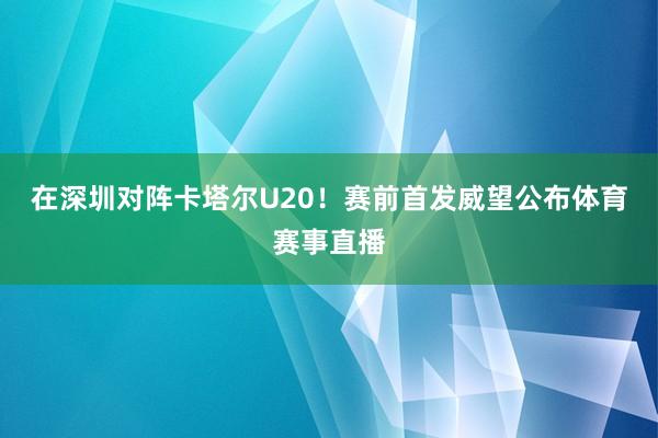 在深圳对阵卡塔尔U20！赛前首发威望公布体育赛事直播