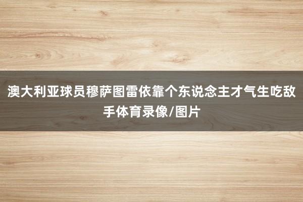 澳大利亚球员穆萨图雷依靠个东说念主才气生吃敌手体育录像/图片