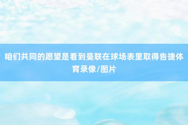 咱们共同的愿望是看到曼联在球场表里取得告捷体育录像/图片